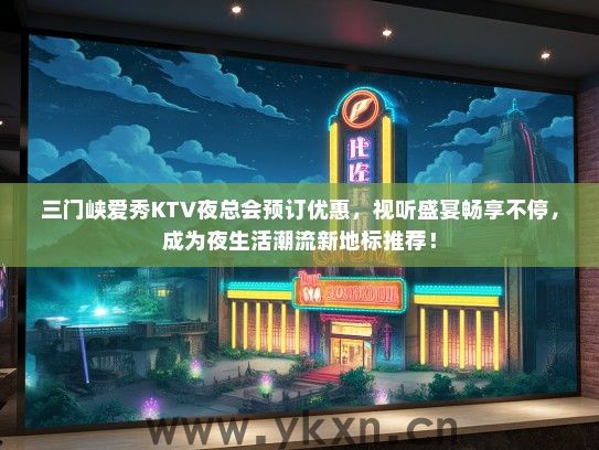 三门峡爱秀KTV夜总会预订优惠，视听盛宴畅享不停，成为夜生活潮流新地标推荐！